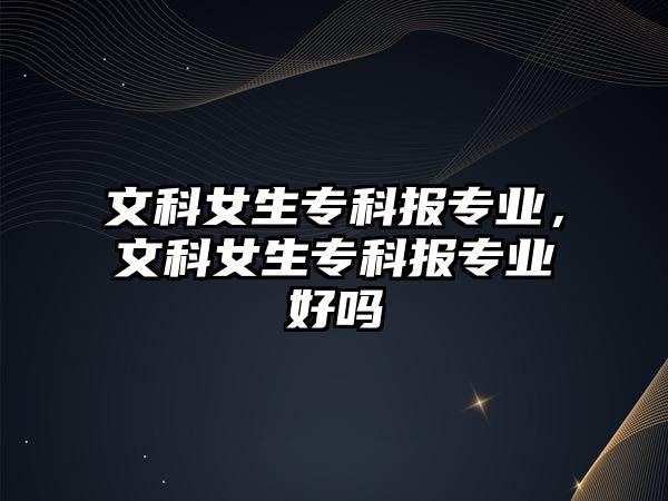 文科女生專科報專業(yè)，文科女生專科報專業(yè)好嗎