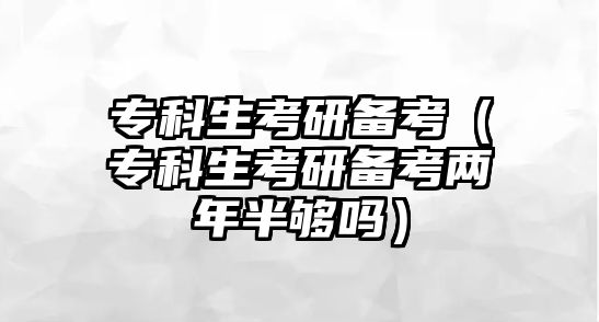 專科生考研備考（專科生考研備考兩年半夠嗎）