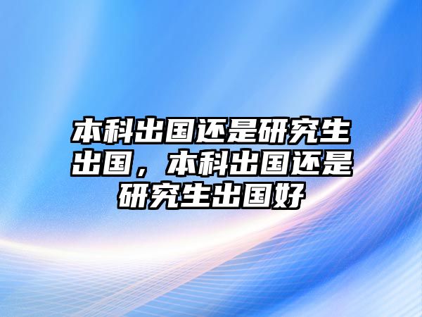 本科出國(guó)還是研究生出國(guó)，本科出國(guó)還是研究生出國(guó)好