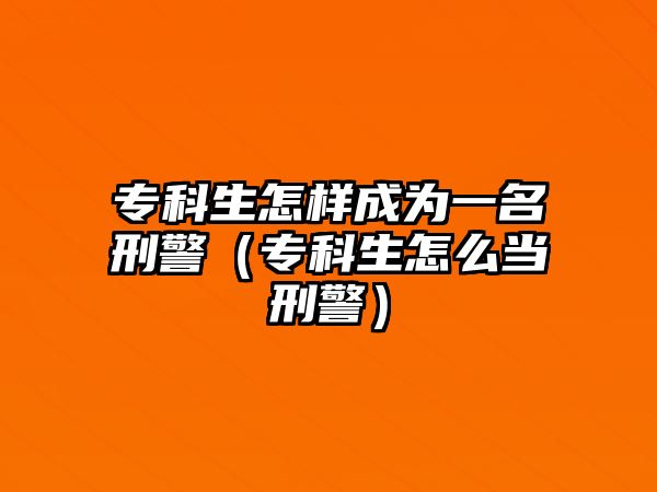 專科生怎樣成為一名刑警（專科生怎么當(dāng)刑警）