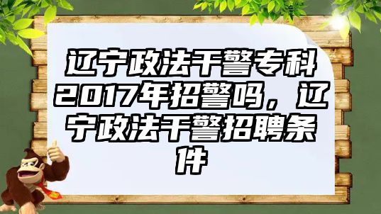 遼寧政法干警專科2017年招警嗎，遼寧政法干警招聘條件