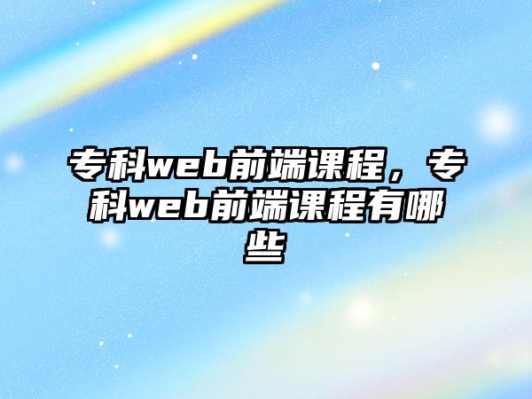 專科web前端課程，專科web前端課程有哪些