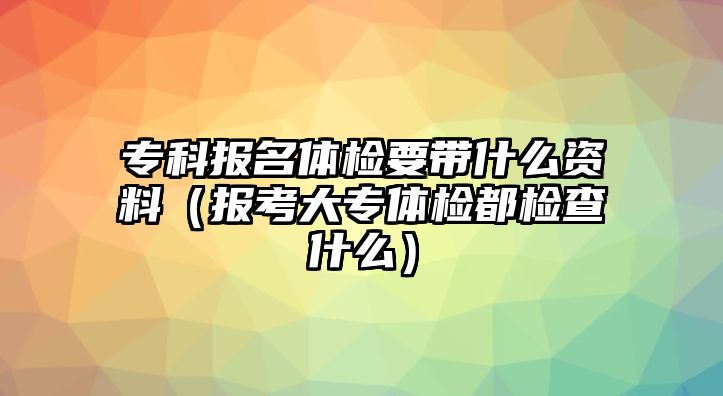 專科報(bào)名體檢要帶什么資料（報(bào)考大專體檢都檢查什么）