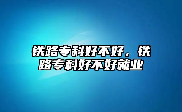 鐵路專科好不好，鐵路專科好不好就業(yè)