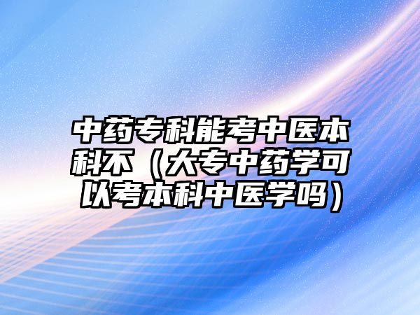 中藥專科能考中醫(yī)本科不（大專中藥學(xué)可以考本科中醫(yī)學(xué)嗎）