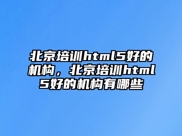 北京培訓html5好的機構，北京培訓html5好的機構有哪些