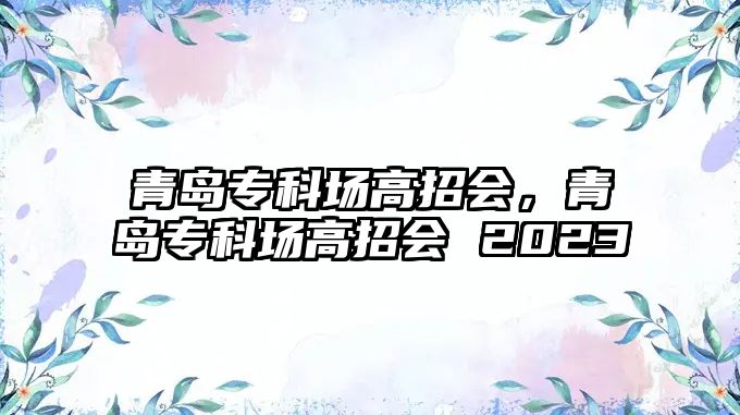 青島專科場高招會，青島專科場高招會 2023