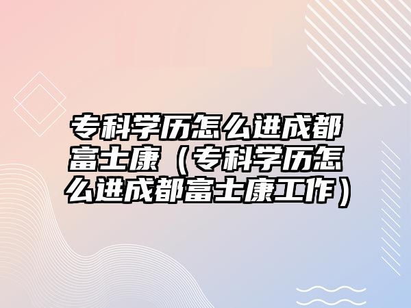 專科學(xué)歷怎么進(jìn)成都富士康（專科學(xué)歷怎么進(jìn)成都富士康工作）