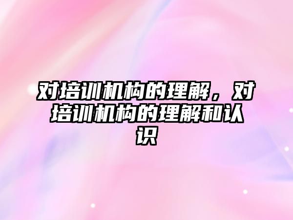 對培訓機構(gòu)的理解，對培訓機構(gòu)的理解和認識