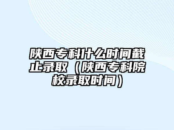 陜西專科什么時間截止錄取（陜西專科院校錄取時間）