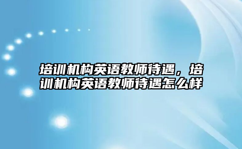 培訓(xùn)機構(gòu)英語教師待遇，培訓(xùn)機構(gòu)英語教師待遇怎么樣