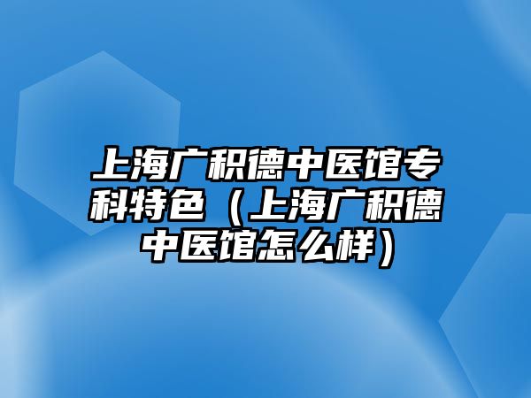 上海廣積德中醫(yī)館專科特色（上海廣積德中醫(yī)館怎么樣）