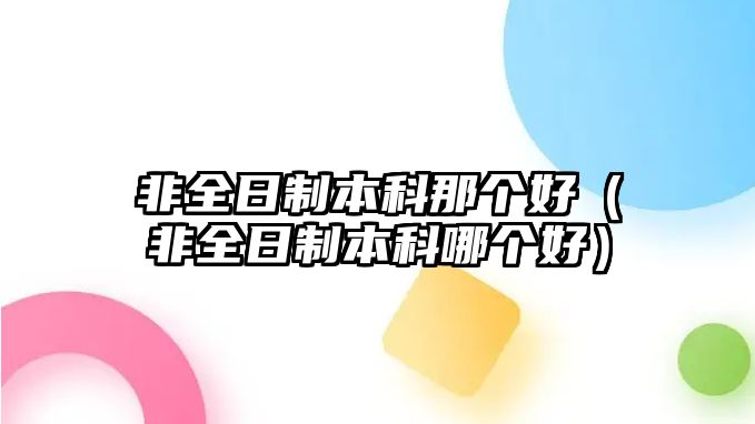 非全日制本科那個好（非全日制本科哪個好）