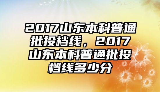 2017山東本科普通批投檔線，2017山東本科普通批投檔線多少分