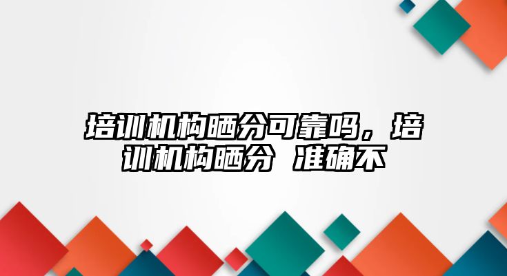 培訓機構(gòu)曬分可靠嗎，培訓機構(gòu)曬分 準確不