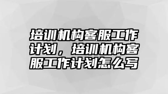 培訓(xùn)機(jī)構(gòu)客服工作計劃，培訓(xùn)機(jī)構(gòu)客服工作計劃怎么寫