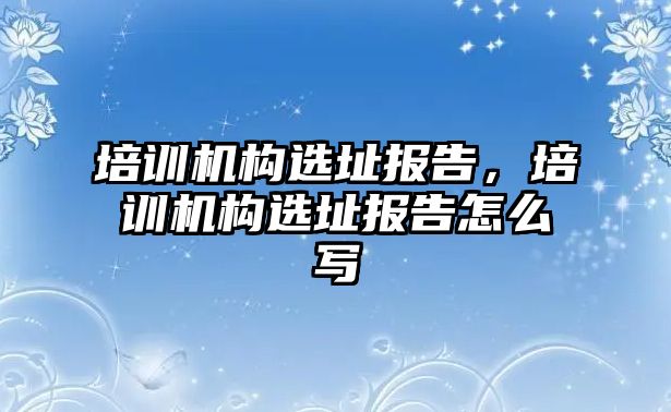 培訓(xùn)機構(gòu)選址報告，培訓(xùn)機構(gòu)選址報告怎么寫