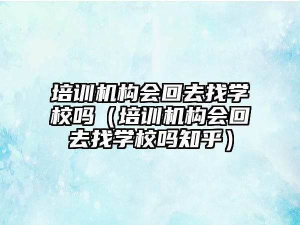 培訓機構(gòu)會回去找學校嗎（培訓機構(gòu)會回去找學校嗎知乎）