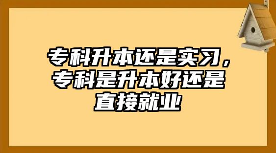 專科升本還是實習，專科是升本好還是直接就業(yè)