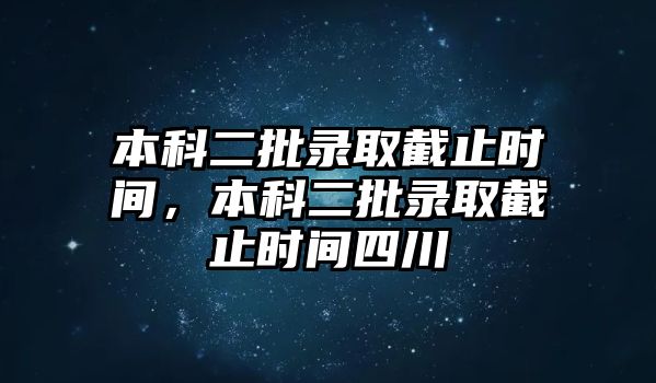 本科二批錄取截止時間，本科二批錄取截止時間四川