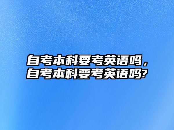 自考本科要考英語嗎，自考本科要考英語嗎?