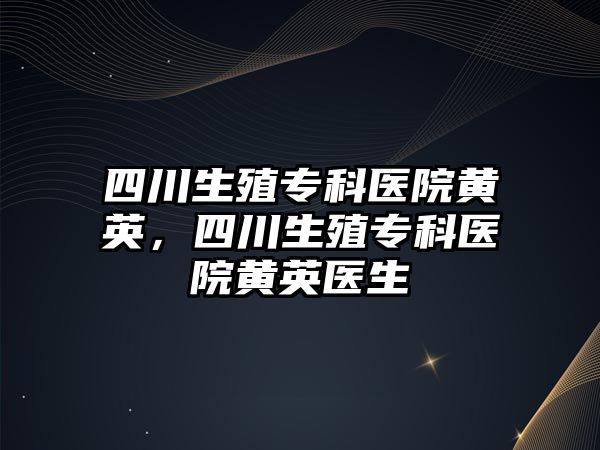 四川生殖專科醫(yī)院黃英，四川生殖專科醫(yī)院黃英醫(yī)生