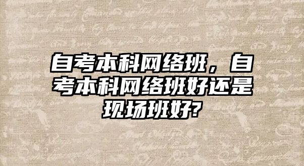 自考本科網(wǎng)絡班，自考本科網(wǎng)絡班好還是現(xiàn)場班好?