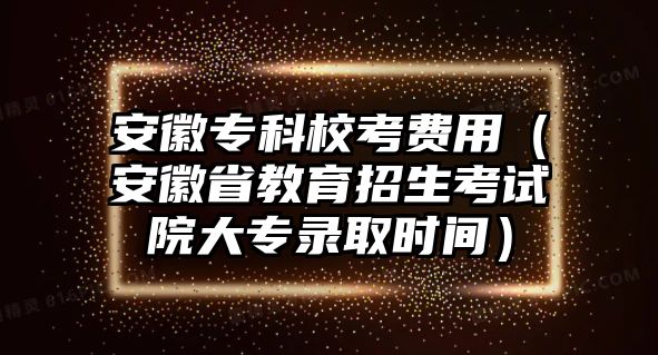 安徽專科校考費(fèi)用（安徽省教育招生考試院大專錄取時(shí)間）