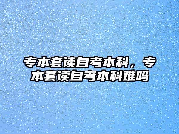 專本套讀自考本科，專本套讀自考本科難嗎