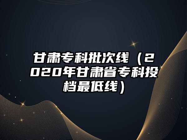 甘肅專科批次線（2020年甘肅省專科投檔最低線）