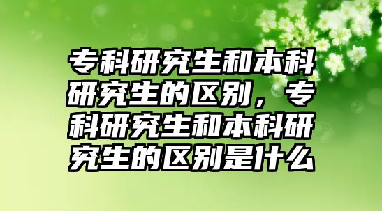 專科研究生和本科研究生的區(qū)別，專科研究生和本科研究生的區(qū)別是什么