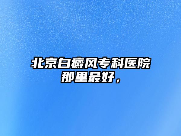 北京白癜風(fēng)專科醫(yī)院那里最好，