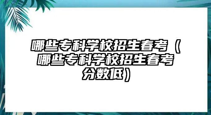 哪些專科學校招生春考（哪些專科學校招生春考分數(shù)低）