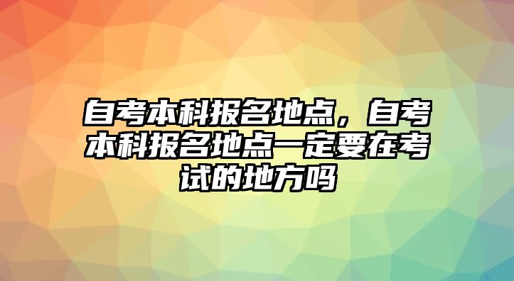 自考本科報(bào)名地點(diǎn)，自考本科報(bào)名地點(diǎn)一定要在考試的地方嗎