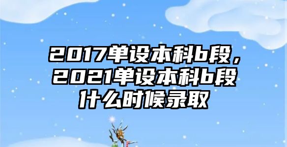 2017單設(shè)本科b段，2021單設(shè)本科b段什么時(shí)候錄取