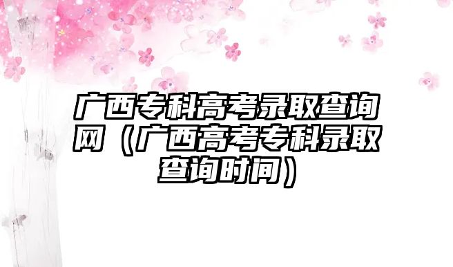 廣西專科高考錄取查詢網(wǎng)（廣西高考專科錄取查詢時(shí)間）