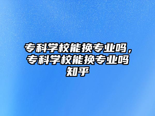 專科學(xué)校能換專業(yè)嗎，專科學(xué)校能換專業(yè)嗎知乎