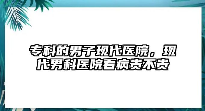 專科的男子現代醫(yī)院，現代男科醫(yī)院看病貴不貴