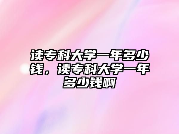 讀專科大學(xué)一年多少錢，讀專科大學(xué)一年多少錢啊