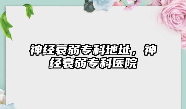 神經(jīng)衰弱專科地址，神經(jīng)衰弱專科醫(yī)院