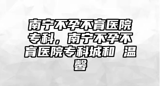 南寧不孕不育醫(yī)院專科，南寧不孕不育醫(yī)院專科城和 溫馨