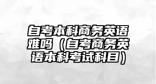 自考本科商務(wù)英語難嗎（自考商務(wù)英語本科考試科目）