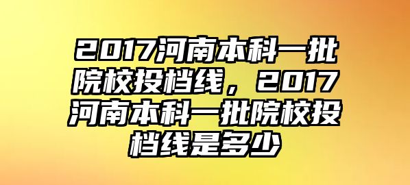 2017河南本科一批院校投檔線，2017河南本科一批院校投檔線是多少