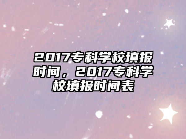 2017專(zhuān)科學(xué)校填報(bào)時(shí)間，2017專(zhuān)科學(xué)校填報(bào)時(shí)間表