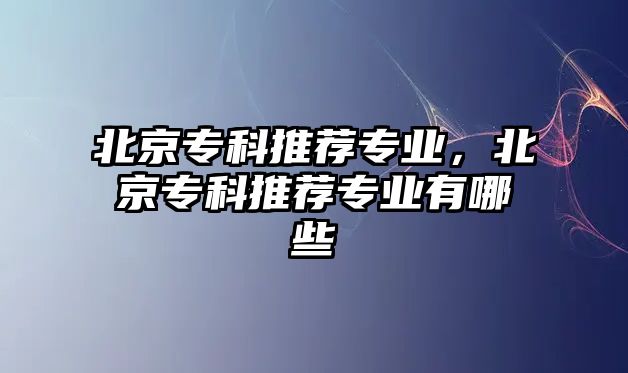 北京專科推薦專業(yè)，北京專科推薦專業(yè)有哪些