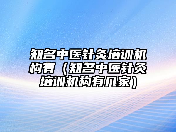 知名中醫(yī)針灸培訓(xùn)機構(gòu)有（知名中醫(yī)針灸培訓(xùn)機構(gòu)有幾家）