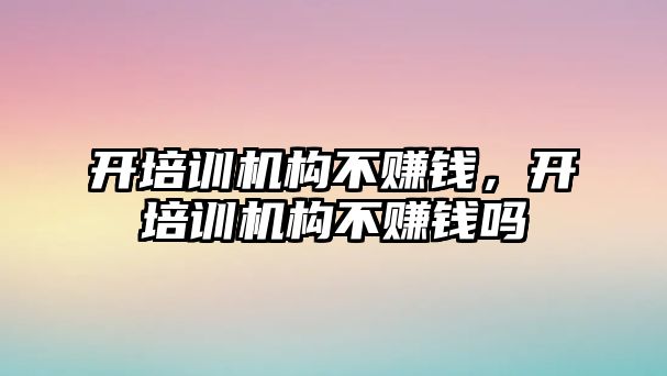 開培訓機構不賺錢，開培訓機構不賺錢嗎