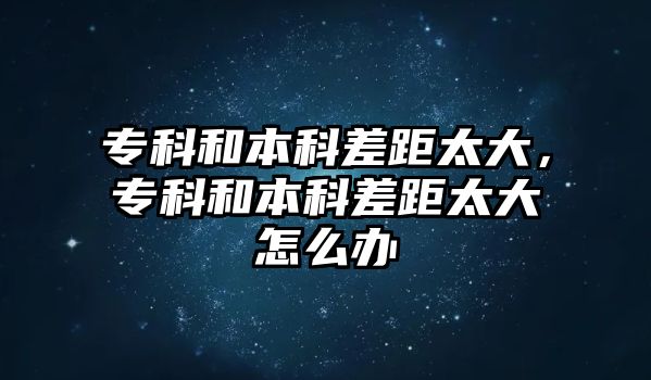 專科和本科差距太大，專科和本科差距太大怎么辦