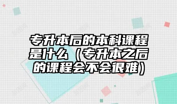 專升本后的本科課程是什么（專升本之后的課程會(huì)不會(huì)很難）