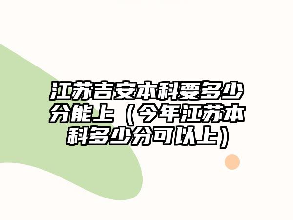 江蘇吉安本科要多少分能上（今年江蘇本科多少分可以上）